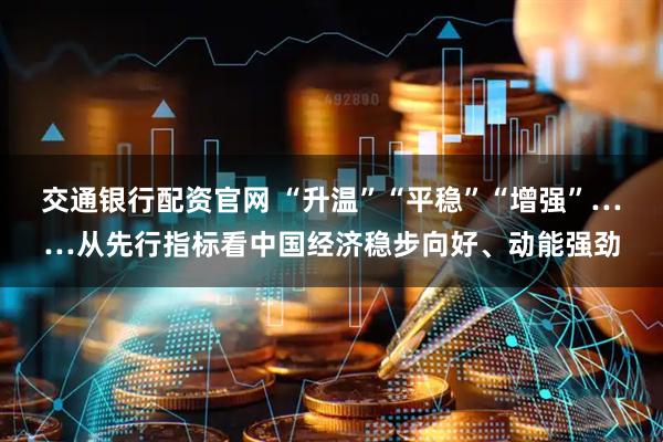 交通银行配资官网 “升温”“平稳”“增强”……从先行指标看中国经济稳步向好、动能强劲
