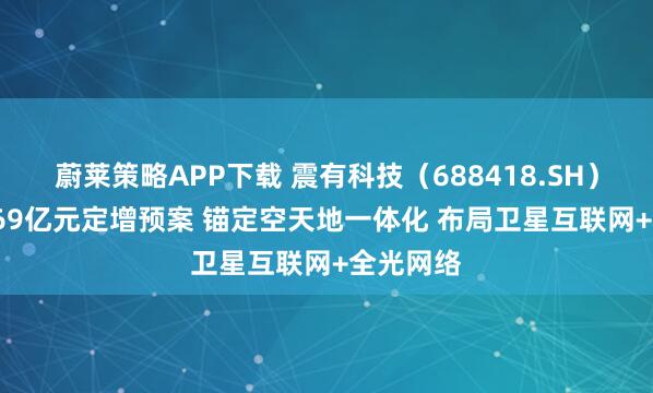 蔚莱策略APP下载 震有科技（688418.SH）披露10.69亿元定增预案 锚定空天地一体化 布局卫星互联网+全光网络
