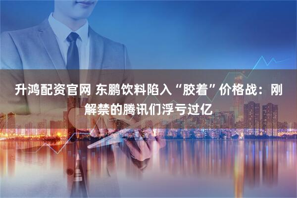 升鸿配资官网 东鹏饮料陷入“胶着”价格战：刚解禁的腾讯们浮亏过亿