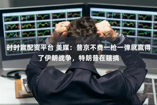 时时赢配资平台 美媒：普京不费一枪一弹就赢得了伊朗战争，特朗普在瞎搞