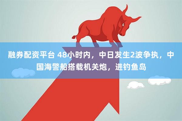融券配资平台 48小时内，中日发生2波争执，中国海警船搭载机关炮，进钓鱼岛