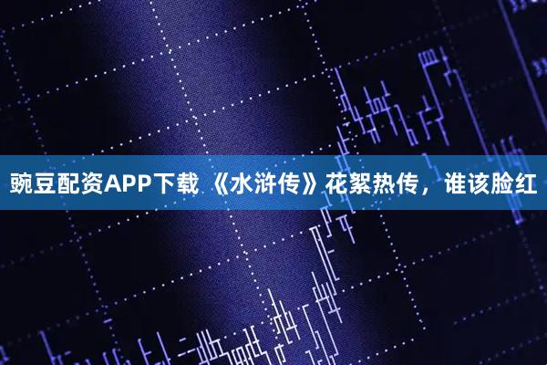豌豆配资APP下载 《水浒传》花絮热传，谁该脸红