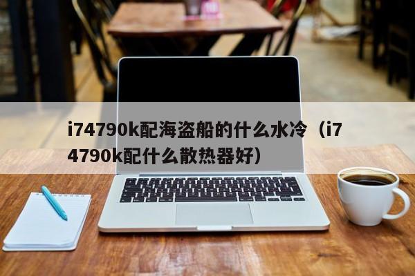 i74790k配海盗船的什么水冷（i7 4790k配什么散热器好）