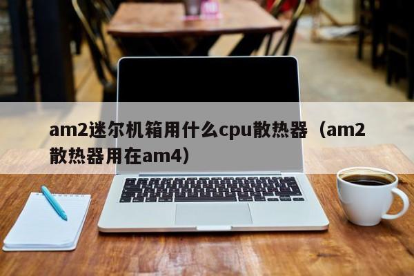 am2迷尔机箱用什么cpu散热器（am2散热器用在am4）