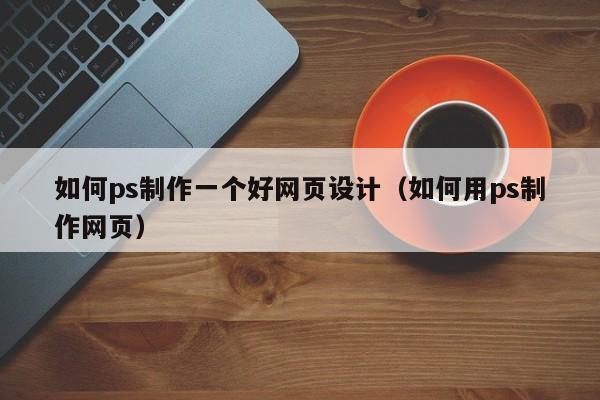 如何ps制作一个好网页设计（如何用ps制作网页）