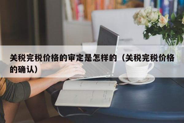 关税完税价格的审定是怎样的（关税完税价格的确认）